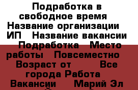 Подработка в свободное время › Название организации ­ ИП › Название вакансии ­ Подработка › Место работы ­ Повсеместно › Возраст от ­ 20 - Все города Работа » Вакансии   . Марий Эл респ.,Йошкар-Ола г.